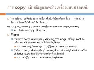 การ copy แฟ้ มข้อมูลระหว่างเครื่องแบบปลอดภัย
   ในการโอนถ่ายแฟ้ มข้อมูลจากเครื่องหนึ่ งไปยังอีกเครื่องหนึ่ ง สามารถทาผ่าน
    ช่องทางปลอดภัยได้ โดยใช้คาสัง scp
                                ่
scp [-P port_number] [-r] yourfile user@remotemachine:target_directory
       -r ถ้าต้องการ copy directory
   ตัวอย่าง
       ถ้าต้องการ copy แฟ้ มข้อมูลชื่อ /var/log/message ไปที่บญชี root ใน
                                                               ั
        เครื่อง ect.cit.kmutnb.ac.th ที่ตาแหน่ ง /tmp
           scp /var/log/message root@ect.cit.kmutnb.ac.th:/tmp
       ถ้าต้องการ copy แฟ้ มข้อมูลชื่อ /root/myfile.txt ของบัญชี root จากเครื่อง
        cit.kmutnb.ac.th มายังเครื่องและบัญชีที่เราใช้งานอยู่
           scp root@cit.kmutnb.ac.th:/root/myfile.txt .
 