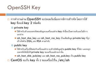 OpenSSH Key
   การทางานผ่าน OpenSSH จะปลอดภัยเนื่ องจากมีการเข้ารหัส โดยการใช้
    key ซึ่งจะมี key 2 ชนิ ดคือ
       private key
         ใช้สาหรับเข้าและถอดรหัสของข้อมูลบนเครื่องแม่ข่าย key ตัวนี้ จะเป็ นความลับและไม่มีการ
          แจกจ่าย
         ssh_host_dsa_key และ ssh_host_rsa_key เป็ นแฟ้ มข้อมูล private key ที่ถก              ู
          เข้ารหัสด้วย DSA, และ RSA ตามลาดับ
       public key
         ใช้สาหรับเครื่องที่ติดต่อกับเครื่องแม่ข่าย จะเข้ารหัสข้อมูลด้วย public key ที่ได้มา และจะถูก
          ถอดรหัสได้เมื่อใช้ private key ของเครื่องแม่ขายเท่านั้น
                                                              ่
         ssh_host_dsb_pub.key และ ssh_host_rsa_pub.key เป็ น public key

   CentOS จะเก็บ key ทั้ง 2 ของเครื่องไว้ใน /etc/ssh
 
