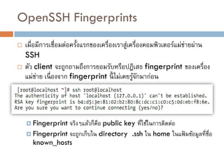 OpenSSH Fingerprints
   เมื่อมีการเชื่อมต่อครั้งแรกของเครื่องเราสูเครื่องคอมพิวเตอร์แม่ขายผ่าน
                                             ่                      ่
    SSH
   ตัว client จะถูกถามถึงการยอมรับหรือปฎิเสธ fingerprint ของเครื่อง
    แม่ขาย เนื่ องจาก fingerprint นี้ ไม่เคยรูจกมาก่อน
         ่                                      ้ั




     Fingerprint จริงๆแล้วก็คือ public key ที่ใช้ในการติดต่อ
     Fingerprint จะถูกเก็บใน directory .ssh ใน home ในแฟ้ มข้อมูลที่ชื่อ
      known_hosts
 