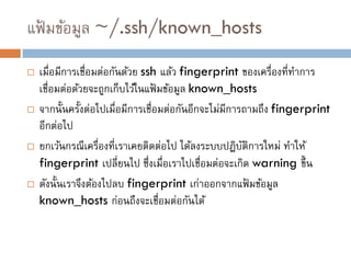 แฟ้ มข้อมูล ~/.ssh/known_hosts
   เมื่อมีการเชื่อมต่อกันด้วย ssh แล้ว fingerprint ของเครื่องที่ทาการ
    เชื่อมต่อด้วยจะถูกเก็บไว้ในแฟ้ มข้อมูล known_hosts
   จากนั้นครั้งต่อไปเมื่อมีการเชื่อมต่อกันอีกจะไม่มีการถามถึง fingerprint
    อีกต่อไป
   ยกเว้นกรณีเครื่องที่เราเคยติดต่อไป ได้ลงระบบปฎิบติการใหม่ ทาให้
                                                        ั
    fingerprint เปลี่ยนไป ซึ่งเมื่อเราไปเชื่อมต่อจะเกิด warning ขึ้ น
   ดังนั้นเราจึงต้องไปลบ fingerprint เก่าออกจากแฟ้ มข้อมูล
    known_hosts ก่อนถึงจะเชือมต่อกันได้
                                    ่
 