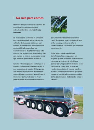 por una unidad de control electrónico
capaz de detectar bajas presiones de aire
en las ruedas y emitir una señal al
conductor en las situaciones que requieran
de su atención.
En las motocicletas, también los
beneficios del sistema pueden ser
mayores que en el caso de los turismos al
minimizarse el riesgo de pérdida de
control por una presión insuficiente en los
neumáticos. En los vehículos de dos
ruedas, las pérdidas de control pueden
acarrear peores consecuencias que en los
de cuatro, debido a la menor protección
de los ocupantes de motocicletas en caso
de caída.
No solo para coches
El ámbito de aplicación de los sistemas de
control de los neumáticos puede
extenderse también a motocicletas y
camiones.
En el caso de los camiones, su aplicación
está plenamente indicada, al tratarse de
vehículos destinados a realizar un gran
número de kilómetros al año. El ahorro de
combustible y la vida útil de sus
neumáticos serán mucho mayores si éstos
circulan con la presión recomendada, y más
aún cuando se trate de camiones de varios
ejes o con un gran número de ruedas.
Para los vehículos pesados existen ya en el
mercado sistemas de inflado automático
que aprovechan la presión del tanque de
aire del circuito neumático de frenado o
suspensión para mantener la presión en el
interior de los neumáticos a un nivel
preestablecido. El sistema es supervisado
 