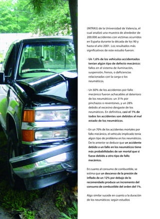 (INTRAS) de la Universidad de Valencia, el
cual analizó una muestra de alrededor de
200.000 accidentes con víctimas ocurridos
en España durante la década de los 90 y
hasta el año 2001. Los resultados más
significativos de este estudio fueron:
- Un 1,6% de los vehículos accidentados
tenían algún tipo de defecto mecánico:
fallos en el sistema de iluminación,
suspensión, frenos, o deficiencias
relacionadas con la carga o los
neumáticos.
- Un 60% de los accidentes por fallo
mecánico fueron achacables al deterioro
de los neumáticos: un 31% por
pinchazos o reventones, y un 28%
debido al excesivo desgaste de los
neumáticos. En definitiva, casi el 1% de
todos los accidentes son debidos al mal
estado de los neumáticos.
- En un 70% de los accidentes mortales por
fallo mecánico, el vehículo implicado tenía
algún tipo de problema en los neumáticos.
De lo anterior se deduce que un accidente
debido a un fallo en los neumáticos tiene
más probabilidades de ser mortal que si
fuese debido a otro tipo de fallo
mecánico.
En cuanto al consumo de combustible, se
estima que un descenso de la presión de
inflado de un 12% por debajo de lo
recomendado produce un incremento del
consumo de combustible del orden del 1%.
Algo similar sucede en cuanto a la duración
de los neumáticos: según estudios
 