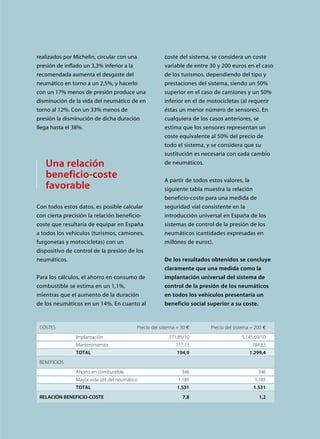 realizados por Michelin, circular con una
presión de inflado un 3,3% inferior a la
recomendada aumenta el desgaste del
neumático en torno a un 2,5%, y hacerlo
con un 17% menos de presión produce una
disminución de la vida del neumático de en
torno al 12%. Con un 33% menos de
presión la disminución de dicha duración
llega hasta el 38%.
Una relación
beneficio-coste
favorable
Con todos estos datos, es posible calcular
con cierta precisión la relación beneficio-
coste que resultaría de equipar en España
a todos los vehículos (turismos, camiones,
furgonetas y motocicletas) con un
dispositivo de control de la presión de los
neumáticos.
Para los cálculos, el ahorro en consumo de
combustible se estima en un 1,1%,
mientras que el aumento de la duración
de los neumáticos en un 14%. En cuanto al
coste del sistema, se considera un coste
variable de entre 30 y 200 euros en el caso
de los turismos, dependiendo del tipo y
prestaciones del sistema, siendo un 50%
superior en el caso de camiones y un 50%
inferior en el de motocicletas (al requerir
éstas un menor número de sensores). En
cualquiera de los casos anteriores, se
estima que los sensores representan un
coste equivalente al 50% del precio de
todo el sistema, y se considera que su
sustitución es necesaria con cada cambio
de neumáticos.
A partir de todos estos valores, la
siguiente tabla muestra la relación
beneficio-coste para una medida de
seguridad vial consistente en la
introducción universal en España de los
sistemas de control de la presión de los
neumáticos (cantidades expresadas en
millones de euros).
De los resultados obtenidos se concluye
claramente que una medida como la
implantación universal del sistema de
control de la presión de los neumáticos
en todos los vehículos presentaría un
beneficio social superior a su coste.
COSTES Precio del sistema = 30 ¤ Precio del sistema = 200 ¤
Implantación 771,85/10 5.145,69/10
Mantenimiento 117,73 784,83
TOTAL 194,9 1.299,4
BENEFICIOS
Ahorro en combustible 346 346
Mayor vida útil del neumático 1.185 1.185
TOTAL 1.531 1.531
RELACIÓN BENEFICIO-COSTE 7,8 1,2
 