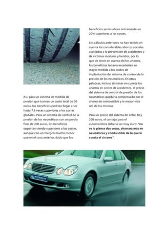 Así, para un sistema de medida de
presión que tuviese un coste total de 30
euros, los beneficios podrían llegar a ser
hasta 7,8 veces superiores a los costes
globales. Para un sistema de control de la
presión de los neumáticos con un precio
final de 200 euros, los beneficios
seguirían siendo superiores a los costes,
aunque con un margen mucho menor
que en el caso anterior, dado que los
beneficios serían ahora únicamente un
20% superiores a los costes.
Los cálculos anteriores no han tenido en
cuenta los considerables ahorros sociales
asociados a la prevención de accidentes y
de víctimas mortales y heridos, por lo
que de tener en cuenta dichos ahorros,
los beneficios todavía excederían en
mayor medida a los costes de
implantación del sistema de control de la
presión de los neumáticos. En otras
palabras, incluso sin tener en cuenta los
ahorros en costes de accidentes, el precio
del sistema de control de presión de los
neumáticos quedaría compensado por el
ahorro de combustible y la mayor vida
útil de los mismos.
Para un precio del sistema de entre 30 y
200 euros, el consejo para el
automovilista debería ser muy claro: “no
se lo piense dos veces, ahorrará más en
neumáticos y combustible de lo que le
cuesta el sistema”.
 