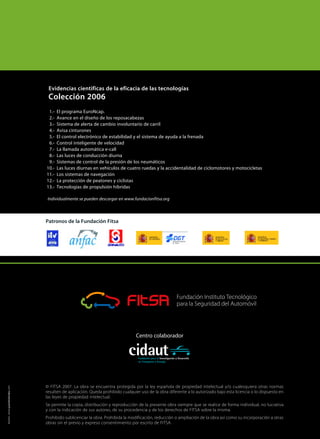 © FITSA 2007. La obra se encuentra protegida por la ley española de propiedad intelectual y/o cualesquiera otras normas
resulten de aplicación. Queda prohibido cualquier uso de la obra diferente a lo autorizado bajo esta licencia o lo dispuesto en
las leyes de propiedad intelectual.
Se permite la copia, distribución y reproducción de la presente obra siempre que se realice de forma individual, no lucrativa
y con la indicación de sus autores, de su procedencia y de los derechos de FITSA sobre la misma.
Prohibido sublicenciar la obra. Prohibida la modificación, reducción o ampliación de la obra así como su incorporación a otras
obras sin el previo y expreso consentimiento por escrito de FITSA.
Centro colaborador
Evidencias cientificas de la eficacia de las tecnologías
Colección 2006
1.- El programa EuroNcap.
2.- Avance en el diseño de los reposacabezas
3.- Sistema de alerta de cambio involuntario de carril
4.- Avisa cinturones
5.- El control electrónico de estabilidad y el sistema de ayuda a la frenada
6.- Control inteligente de velocidad
7.- La llamada automática e-call
8.- Las luces de conducción diurna
9.- Sistemas de control de la presión de los neumáticos
10.- Las luces diurnas en vehículos de cuatro ruedas y la accidentalidad de ciclomotores y motocicletas
11.- Los sistemas de navegación
12.- La protección de peatones y ciclistas
13.- Tecnologías de propulsión híbridas
Individualmente se pueden descargar en www.fundacionfitsa.org
Patronos de la Fundación Fitsa
diseño:www.juandelamata.com
 