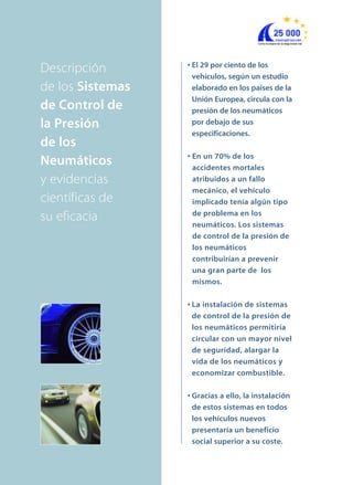 • El 29 por ciento de los
vehículos, según un estudio
elaborado en los países de la
Unión Europea, circula con la
presión de los neumáticos
por debajo de sus
especificaciones.
• En un 70% de los
accidentes mortales
atribuidos a un fallo
mecánico, el vehículo
implicado tenía algún tipo
de problema en los
neumáticos. Los sistemas
de control de la presión de
los neumáticos
contribuirían a prevenir
una gran parte de los
mismos.
• La instalación de sistemas
de control de la presión de
los neumáticos permitiría
circular con un mayor nivel
de seguridad, alargar la
vida de los neumáticos y
economizar combustible.
• Gracias a ello, la instalación
de estos sistemas en todos
los vehículos nuevos
presentaría un beneficio
social superior a su coste.
Descripción
de los Sistemas
de Control de
la Presión
de los
Neumáticos
y evidencias
científicas de
su eficacia
 