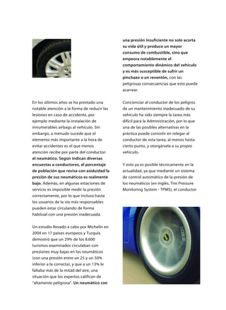 En los últimos años se ha prestado una
notable atención a la forma de reducir las
lesiones en caso de accidente, por
ejemplo mediante la instalación de
innumerables airbags al vehículo. Sin
embargo, a menudo sucede que el
elemento más importante a la hora de
evitar accidentes es el que menos
atención recibe por parte del conductor:
el neumático. Según indican diversas
encuestas a conductores, el porcentaje
de población que revisa con asiduidad la
presión de sus neumáticos es realmente
bajo. Además, en algunas estaciones de
servicio es imposible medir la presión
correctamente, por lo que incluso hasta
los usuarios de la vía más responsables
pueden estar circulando de forma
habitual con una presión inadecuada.
Un estudio llevado a cabo por Michelín en
2004 en 17 países europeos y Turquía
demostró que un 29% de los 8.600
turismos examinados circulaban con
presiones muy bajas en los neumáticos
(con una presión entre un 25 y un 50%
inferior a la correcta), y que a un 13% le
faltaba más de la mitad del aire, una
situación que los expertos califican de
“altamente peligrosa”. Un neumático con
una presión insuficiente no solo acorta
su vida útil y produce un mayor
consumo de combustible, sino que
empeora notablemente el
comportamiento dinámico del vehículo
y es más susceptible de sufrir un
pinchazo o un reventón, con las
peligrosas consecuencias que esto puede
acarrear.
Concienciar al conductor de los peligros
de un mantenimiento inadecuado de su
vehículo ha sido siempre la tarea más
difícil para la Administración, por lo que
una de las posibles alternativas en la
práctica puede consistir en relegar al
conductor de esta tarea, al menos hasta
cierto punto, y otorgársela a su propio
vehículo.
Y esto ya es posible técnicamente en la
actualidad, ya que mediante un sistema
de control automático de la presión de
los neumáticos (en inglés, Tire Pressure
Monitoring System - TPMS), el conductor
 