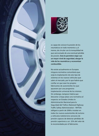 es capaz de conocer la presión de los
neumáticos en todo momento o, al
menos, de circular con la tranquilidad de
que será avisado de una eventual pérdida
de presión. Esto le permitirá viajar con
un mayor nivel de seguridad, alargar la
vida de los neumáticos y economizar
combustible.
No existe actualmente en Europea
ninguna normativa comunitaria que
exija la implantación de este tipo de
sistemas en los nuevos vehículos que
salen al mercado, por lo que habría que
confiar en que sean los propios
fabricantes de automóviles los que
apuesten por una progresiva
implantación universal de los mismos.
Sin embargo, tampoco habría que
descartar a largo plazo una normativa al
respecto: en Estados Unidos la
Administración Nacional para la
Seguridad del Tráfico (National Highway
Traffic Safety Administration - NHTSA)
obligará a partir de 2008 a instalar en
todos los nuevos automóviles de turismo
y vehículos todoterreno sensores de
presión capaces de detectar pérdidas de
presión superiores a un 25% del valor de
la recomendada por el fabricante.
 