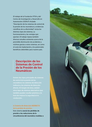 Descripción de los
Sistemas de Control
de la Presión de los
Neumáticos
Existen dos tipos principales de sistemas
de control de la presión de los
neumáticos: los sistemas de detección
indirecta y los sistemas de detección
directa. Al margen de éstos, existen
otros tipos de sistemas alternativos que
también pueden resultar prácticos a la
hora de mejorar la seguridad en la
conducción.
a) Sistema de detección INDIRECTA
de la pérdida de presión:
Este sistema asocia las pérdidas de
presión a las reducciones de la
circunferencia del neumático medidas a
El trabajo de la Fundación FITSA y del
Centro de Investigación y Desarrollo en
Automoción (CIDAUT) titulado
”Descripción de los sistemas de control de
la presión de los neumáticos y evidencias
científicas de su efectividad” revisa los
distintos tipos de sistemas, su
funcionamiento y las ventajas que
aportan. El trabajo repasa también
diversos estudios existentes acerca de la
previsible disminución de accidentes y
víctimas gracias a estos sistemas, así como
el coste de implantación y los potenciales
beneficios obtenibles para nuestro país.
 