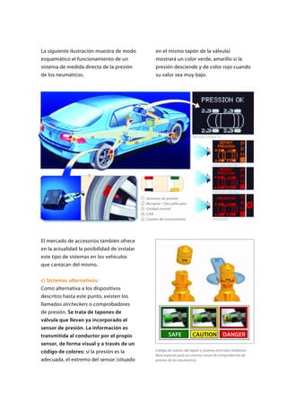 La siguiente ilustración muestra de modo
esquemático el funcionamiento de un
sistema de medida directa de la presión
de los neumáticos.
El mercado de accesorios también ofrece
en la actualidad la posibilidad de instalar
este tipo de sistemas en los vehículos
que carezcan del mismo.
c) Sistemas alternativos:
Como alternativa a los dispositivos
descritos hasta este punto, existen los
llamados aircheckers o comprobadores
de presión. Se trata de tapones de
válvula que llevan ya incorporado el
sensor de presión. La información es
transmitida al conductor por el propio
sensor, de forma visual y a través de un
código de colores: si la presión es la
adecuada, el extremo del sensor (situado
en el mismo tapón de la válvula)
mostrará un color verde, amarillo si la
presión desciende y de color rojo cuando
su valor sea muy bajo.
Código de colores del tapón y sistema antirrobo mediante
llave especial para un sistema visual de comprobación de
presión de los neumaticos.
SAFE CAUTION
TPM
TPM
DANGER
Sensores de presión
Receptor / Decodificador
Unidad central
CAN
Cuadro de instrumentos
PRESIÓN CORRECTA
PRESIÓN ERRÓNEA
PRESIÓN ERRÓNEA
PINCHAZO
1
2
3
4
5
 