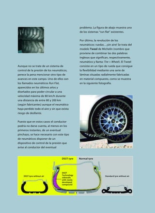 Aunque no se trate de un sistema de
control de la presión de los neumáticos,
perece la pena mencionar otro tipo de
avances en este campo. Uno de ellos son
los llamados neumáticos Run Flat,
aparecidos en los últimos años y
diseñados para poder circular a una
velocidad máxima de 80 km/h durante
una distancia de entre 80 y 200 km
(según fabricantes) aunque el neumático
haya perdido todo el aire y sin que exista
riesgo de desllante.
Puesto que en estos casos el conductor
podría no darse cuenta, al menos en los
primeros instantes, de un eventual
pinchazo, se hace necesario con este tipo
de neumáticos disponer de un
dispositivo de control de la presión que
avise al conductor del eventual
problema. La figura de abajo muestra uno
de los sistemas “run flat” existentes.
Por último, la revolución de los
neumáticos: ruedas…¡sin aire! Se trata del
modelo Tweel de Michelin (nombre que
proviene de combinar las dos palabras
inglesas que significan, respectivamente,
neumático y llanta: Tire + Wheel). El Tweel
consiste en un tipo de rueda que consigue
la flexibilidad mediante una serie de
láminas situadas radialmente fabricadas
en material compuesto, como se muestra
en la siguiente fotografía.
DSST tyre without air Standard tyre without air
DSST
Technology
sidewalls
with newly
developed
compound
DSST tyre Normal tyre
 