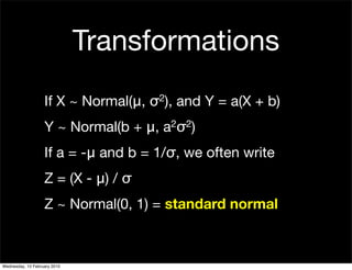 Transformations
                   If X ~ Normal(μ,   σ2),   and Y = a(X + b)
                   Y ~ Normal(b + μ,    a 2σ2)


                   If a = -μ and b = 1/σ, we often write
                   Z = (X - μ) / σ
                   Z ~ Normal(0, 1) = standard normal



Wednesday, 10 February 2010
 