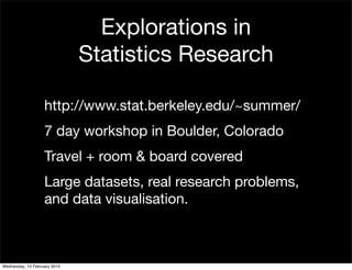 Explorations in
                              Statistics Research

                   http://www.stat.berkeley.edu/~summer/
                   7 day workshop in Boulder, Colorado
                   Travel + room & board covered
                   Large datasets, real research problems,
                   and data visualisation.



Wednesday, 10 February 2010
 