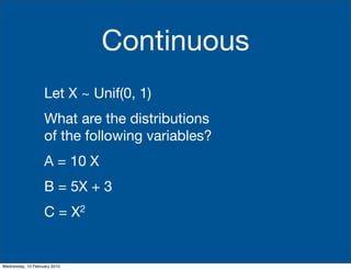 Continuous
                   Let X ~ Unif(0, 1)
                   What are the distributions
                   of the following variables?
                   A = 10 X
                   B = 5X + 3
                   C=         X2




Wednesday, 10 February 2010
 