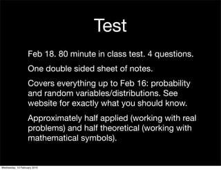 Test
                   Feb 18. 80 minute in class test. 4 questions.
                   One double sided sheet of notes.
                   Covers everything up to Feb 16: probability
                   and random variables/distributions. See
                   website for exactly what you should know.
                   Approximately half applied (working with real
                   problems) and half theoretical (working with
                   mathematical symbols).


Wednesday, 10 February 2010
 
