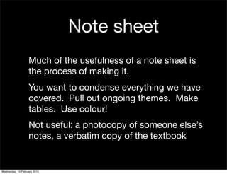 Note sheet
                   Much of the usefulness of a note sheet is
                   the process of making it.
                   You want to condense everything we have
                   covered. Pull out ongoing themes. Make
                   tables. Use colour!
                   Not useful: a photocopy of someone else’s
                   notes, a verbatim copy of the textbook


Wednesday, 10 February 2010
 