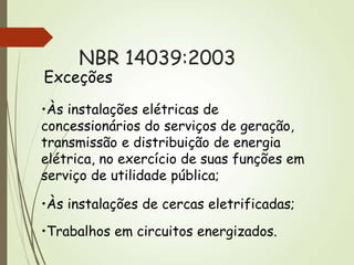 NBR 14039:2003
Exceções
•Às instalações elétricas de
concessionários do serviços de geração,
transmissão e distribuição de energia
elétrica, no exercício de suas funções em
serviço de utilidade pública;
•Às instalações de cercas eletrificadas;
•Trabalhos em circuitos energizados.
 