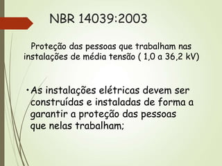 NBR 14039:2003
Proteção das pessoas que trabalham nas
instalações de média tensão ( 1,0 a 36,2 kV)
•As instalações elétricas devem ser
construídas e instaladas de forma a
garantir a proteção das pessoas
que nelas trabalham;
 