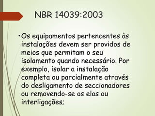 NBR 14039:2003
•Os equipamentos pertencentes às
instalações devem ser providos de
meios que permitam o seu
isolamento quando necessário. Por
exemplo, isolar a instalação
completa ou parcialmente através
do desligamento de seccionadores
ou removendo-se os elos ou
interligações;
 
