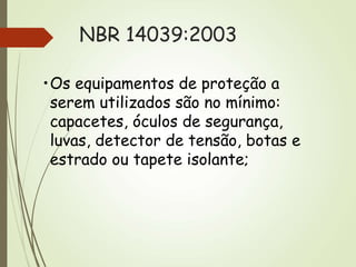 NBR 14039:2003
•Os equipamentos de proteção a
serem utilizados são no mínimo:
capacetes, óculos de segurança,
luvas, detector de tensão, botas e
estrado ou tapete isolante;
 