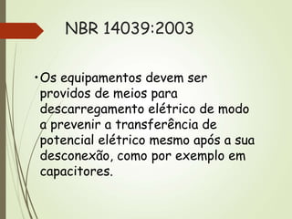 NBR 14039:2003
•Os equipamentos devem ser
providos de meios para
descarregamento elétrico de modo
a prevenir a transferência de
potencial elétrico mesmo após a sua
desconexão, como por exemplo em
capacitores.
 