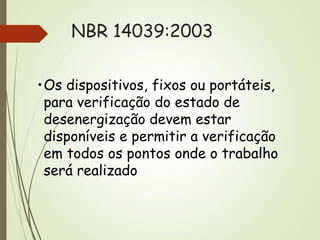 NBR 14039:2003
•Os dispositivos, fixos ou portáteis,
para verificação do estado de
desenergização devem estar
disponíveis e permitir a verificação
em todos os pontos onde o trabalho
será realizado
 
