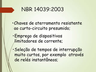 NBR 14039:2003
•Chaves de aterramento resistente
ao curto-circuito presumido;
•Emprego de dispositivos
limitadores de corrente;
•Seleção de tempos de interrupção
muito curtos, por exemplo através
de relés instantâneos;
 