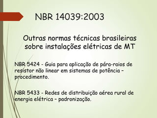 NBR 14039:2003
Outras normas técnicas brasileiras
sobre instalações elétricas de MT
NBR 5424 - Guia para aplicação de pára-raios de
resistor não linear em sistemas de potência –
procedimento.
NBR 5433 - Redes de distribuição aérea rural de
energia elétrica – padronização.
 