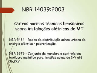 NBR 14039:2003
Outras normas técnicas brasileiras
sobre instalações elétricas de MT
NBR 5434 - Redes de distribuição aérea urbana de
energia elétrica – padronização.
NBR 6979 - Conjunto de manobra e controle em
invólucro metálico para tensões acima de 1kV até
36,2kV.
 