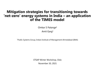 Mitigation strategies for transitioning towards
‘net-zero’ energy systems in India – an application
of the TIMES model
Omkar S Patange1
Amit Garg1
1Public Systems Group, Indian Institute of Management Ahmedabad (IIMA)
ETSAP Winter Workshop, Oslo
November 30, 2021
 