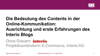 Die Bedeutung des Contents in der
Online-Kommunikation:
Ausrichtung und erste Erfahrungen des
Interio Blogs
Oona Grauers
Projektkoordinatorin E-Commerce, Interio AG
http://one-schweiz.ch   ONE Experience | 9. + 10. Mai 2012   1
 
