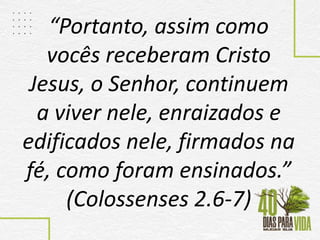 “Portanto, assim como
vocês receberam Cristo
Jesus, o Senhor, continuem
a viver nele, enraizados e
edificados nele, firmados na
fé, como foram ensinados.”
(Colossenses 2.6-7)
 