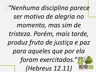 “Nenhuma disciplina parece
ser motivo de alegria no
momento, mas sim de
tristeza. Porém, mais tarde,
produz fruto de justiça e paz
para aqueles que por ela
foram exercitados.”
(Hebreus 12.11)
 