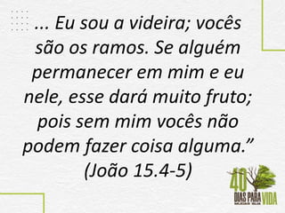 ... Eu sou a videira; vocês
são os ramos. Se alguém
permanecer em mim e eu
nele, esse dará muito fruto;
pois sem mim vocês não
podem fazer coisa alguma.”
(João 15.4-5)
 