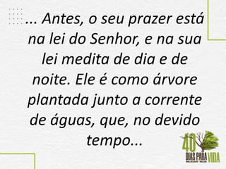 ... Antes, o seu prazer está
na lei do Senhor, e na sua
lei medita de dia e de
noite. Ele é como árvore
plantada junto a corrente
de águas, que, no devido
tempo...
 