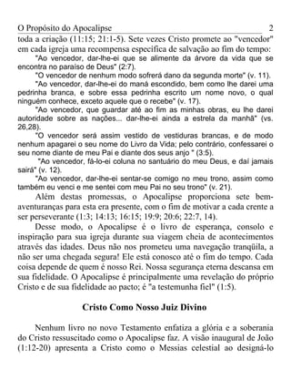 O Propósito do Apocalipse                                             2
toda a criação (11:15; 21:1-5). Sete vezes Cristo promete ao "vencedor"
em cada igreja uma recompensa específica de salvação ao fim do tempo:
      "Ao vencedor, dar-lhe-ei que se alimente da árvore da vida que se
encontra no paraíso de Deus" (2:7).
      "O vencedor de nenhum modo sofrerá dano da segunda morte" (v. 11).
      "Ao vencedor, dar-lhe-ei do maná escondido, bem como lhe darei uma
pedrinha branca, e sobre essa pedrinha escrito um nome novo, o qual
ninguém conhece, exceto aquele que o recebe" (v. 17).
      "Ao vencedor, que guardar até ao fim as minhas obras, eu lhe darei
autoridade sobre as nações... dar-lhe-ei ainda a estrela da manhã" (vs.
26,28).
      "O vencedor será assim vestido de vestiduras brancas, e de modo
nenhum apagarei o seu nome do Livro da Vida; pelo contrário, confessarei o
seu nome diante de meu Pai e diante dos seus anjo " (3:5).
       "Ao vencedor, fá-lo-ei coluna no santuário do meu Deus, e daí jamais
sairá" (v. 12).
      "Ao vencedor, dar-lhe-ei sentar-se comigo no meu trono, assim como
também eu venci e me sentei com meu Pai no seu trono" (v. 21).
     Além destas promessas, o Apocalipse proporciona sete bem-
aventuranças para esta era presente, com o fim de motivar a cada crente a
ser perseverante (1:3; 14:13; 16:15; 19:9; 20:6; 22:7, 14).
     Desse modo, o Apocalipse é o livro de esperança, consolo e
inspiração para sua igreja durante sua viagem cheia de acontecimentos
através das idades. Deus não nos prometeu uma navegação tranqüila, a
não ser uma chegada segura! Ele está conosco até o fim do tempo. Cada
coisa depende de quem é nosso Rei. Nossa segurança eterna descansa em
sua fidelidade. O Apocalipse é principalmente uma revelação do próprio
Cristo e de sua fidelidade ao pacto; é "a testemunha fiel" (1:5).

                  Cristo Como Nosso Juiz Divino

     Nenhum livro no novo Testamento enfatiza a glória e a soberania
do Cristo ressuscitado como o Apocalipse faz. A visão inaugural de João
(1:12-20) apresenta a Cristo como o Messias celestial ao designá-lo
 