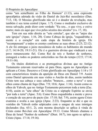 O Propósito do Apocalipse                                               3
como "um semelhante ao Filho do Homem" (1:13), uma expressão
apocalíptica adotada da visão do Daniel do Juiz-Rei messiânico (Dan.
7:13, 14). O Messias glorificado não só é o doador da revelação, mas
também é seu tema central (Apoc. 1:7). Como o mediador exclusivo de
nossa salvação, pode dizer com verdade: "Eu sou... o que vivo, e estive
morto; mais eis aqui que vivo pelos séculos dos séculos" (vs. 17, 18).
     Tem em sua mão direita as "sete estrelas", que são os "anjos das
sete igrejas" (Apoc. 1:16, 20). Como Cabeça da igreja, "esquadrinha a
mente e o coração" em cada etapa da história da igreja. Ele
"recompensará" a todos os crentes conforme as suas obras (2:23; 22:12).
A ele foi entregue o juízo messiânico de todos os habitantes do mundo
(1:7; 14:14-20; 19:11-21). Ele é o guerreiro divino que vindicará a seu
povo remanescente fiel. Como Rei de reis e Senhor de senhores,
esmagará a todos os poderes anticristãos no fim do tempo (12:5; 17:14;
19:11-16).
     Os títulos distintivos e as prerrogativas divinas que no Antigo
Testamento estavam reservados só para Deus, agora no Apocalipse se
aplicam a Cristo. Descreve o Cristo glorificado em Apocalipse 1:14 e 15
com característicos tirados da aparição de Deus em Daniel 7:9. Assim
como Daniel apresenta em suas visões o Ancião de dias, assim também
Cristo tem sua cabeça e seus cabelos "brancos... como a neve" e seus
olhos como chama de fogo (Dan. 7:9; 10:6; Apoc. 1:14). Assim como os
olhos de Yahveh, que no Antigo Testamento percorrem toda a terra (Zac.
4:10), assim os "sete olhos" de Cristo ou o séptuple Espírito se envia
"por toda a terra" (Apoc. 5:6). Como Deus esquadrinha a mente e prova
o coração de seu povo do pacto (Jer. 17:10; Sal. 7:9), assim agora Cristo
examina e avalia a sua igreja (Apoc. 2:23). Enquanto se diz o que os
vestidos do Yahveh estão salpicados com o sangue de seus inimigos
declarados (Isa. 63:1, 2), esta mesma descrição se aplica à vinda de
Cristo como Rei-Juiz em Apocalipse 19:13. Como Moisés chamou o
Deus de Israel "Senhor de senhores" (Deut. 10:7), isto agora se aplica a
Cristo (Apoc. 17:14; 19:16).
 