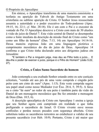 O Propósito do Apocalipse                                              4
      Em síntese, o Apocalipse transforma de uma maneira consistente a
teofania ou aparição do Yahveh do Antigo Testamento em uma
cristofania ou sublime aparição de Cristo. O Senhor Jesus ressuscitado
assumiu a autoridade e o poder executivo do Todo-poderoso (Apoc.
19:15, 16; 22:1; cf. Mat. 28:18). Ele é um com o Pai e o executor da
vontade do Pai. O Apocalipse descreve a Cristo com mais de 30 alusões
à visão do juízo de Daniel 7. Esta visão central de Daniel se desempenha
como a fonte imediata da descrição da missão final de Cristo como "um
como um filho de homem" (Dan. 7:13, 14) em Apocalipse 14:14-16.
Dessa maneira expressa João em uma linguagem pictórica o
cumprimento messiânico do dia do juízo de Deus. Apocalipse 14
confirma o que Cristo tinha declarado antes aos dirigentes judeus em
Jerusalém:
     "E também o Pai a ninguém julga, mas deu ao Filho todo o juízo... E
deu-lhe o poder de exercer o juízo, porque é o Filho do Homem" (João 5:22,
27).

            Cristo, o Único Sumo Sacerdote do homem

     João contempla a seu exaltado Senhor estando entre os sete castiçais
celestiais, "vestido até aos pés de uma veste comprida e cingido pelo
peito com um cinto de ouro" (Apoc. 1:13). Esta veste comprida sugere
seu papel atual como nosso Mediador (ver Êxo. 28:4, 5; 39:5). A faixa
ou o cinto "de ouro" ao redor de seu peito é também parte da visão do
Daniel de um mensageiro messiânico que lhe fez entender a mensagem
de Deus (Dan. 10:5, 6).
     A descrição apocalíptica de Cristo em Apocalipse 1 ensina a igreja
que seu Senhor agora está cumprindo em realidade o que tinha
prefigurado o sacerdócio de Israel. O Cristo vivente ouve nossas
confissões e perdoa nossos pecados com segurança absoluta. Cristo
substituiu todos os sacerdócios terrestres ao estabelecer a validez de seu
presente sacerdócio (ver Heb. 10:9). Portanto, Cristo é até maior que
 