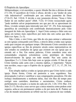 O Propósito do Apocalipse                                                 5
Melquisedeque, o rei-sacerdote, a quem Abraão lhe deu o dízimo de tudo
(7:1-10). O sacerdócio de Cristo é eficaz, devido a seu "poder de uma
vida indestrutível" confirmado por um solene juramento de Deus
(7:16-21; Sal. 110:4). E devido a este juramento divino, "Jesus é feito
fiador de um melhor pacto" (Heb. 7:22). O Cristo ressuscitado agora
"pode também salvar perpetuamente aos que por ele se aproximam de
Deus, vivendo sempre para interceder por eles" (V. 25). Esta mensagem
apostólica de consolação está confirmada dramaticamente pela visão
inaugural de João em Apocalipse 1. Aqui Cristo começa a falar com sua
igreja em termos mais específicos por meio das sete cartas que dita a
João (ver Apoc. 2 e 3).
     Não é João, e sim Cristo, que fala do céu para animar e admoestar
as sete igrejas começando com Éfeso, e através delas a todas suas igrejas
onde quer estejam em qualquer tempo. Obviamente Cristo considera sete
igrejas específicas ao fim do primeiro século como representativas de
sete estados ou condições da igreja que existem em sua igreja que se
estende até o fim. Em outras palavras, Cristo considera estas sete
comunidades originais eclesiásticas como protótipos do futuro
desenvolvimento da igreja em todo mundo. Nas sete cartas de
Apocalipse 2 e 3, Cristo fala hoje com as igrejas cristãs. O fato de que
Cristo termina cada carta com a mesma súplica, é importante: "Quem
tem ouvidos, ouça o que o Espírito diz às igrejas" (2:7, 11, 17, 29; 3:6,
13, 22).
     Esta sétupla súplica a todas as igrejas prova que Cristo inclui a cada
igreja. Desta forma, Cristo até pastoreia a seus seguidores. Sua
preocupação é salvar e santificar a suas congregações pecadoras. Ele não
rechaça imediatamente a nenhuma delas, mas sim lhes dá tempo para
corrigir seus caminhos, doutrinas e sacramentos. Cristo conhece
perfeitamente o coração e a mente de cada um (At. 1:24; 15:8; Mar. 2:8;
João 21:17). Revela a seus servos que a única maneira como podem estar
seguros, acha-se em permanecer unidos a ele por meio da fé. Podem ser
a luz do mundo unicamente ao refletir sua luz e a pureza de sua verdade.
 