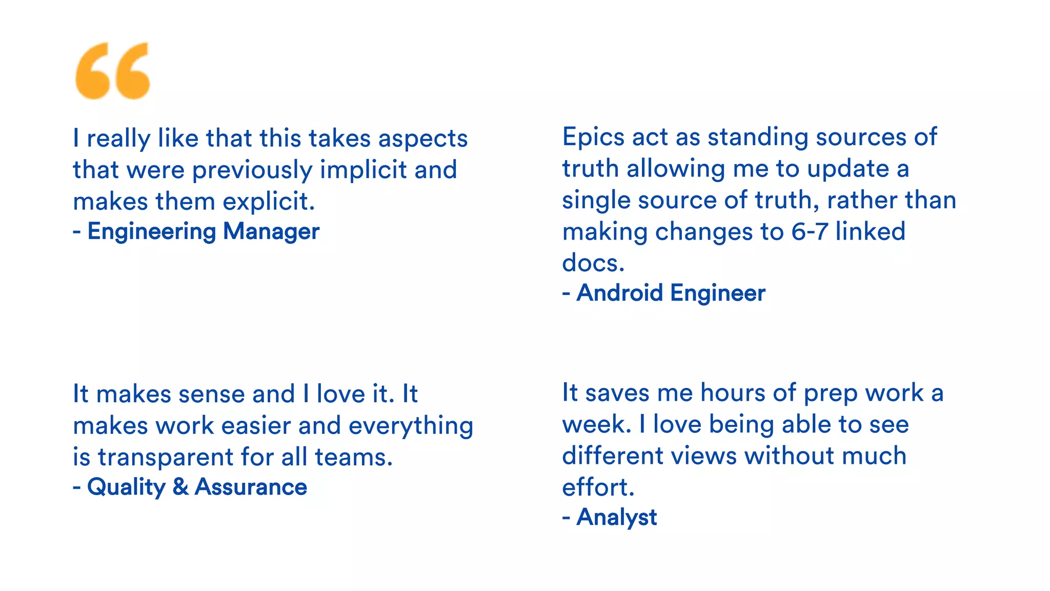 I really like that this takes aspects
that were previously implicit and
makes them explicit.
- Engineering Manager
It makes sense and I love it. It
makes work easier and everything
is transparent for all teams.
- Quality & Assurance
Epics act as standing sources of
truth allowing me to update a
single source of truth, rather than
making changes to 6-7 linked
docs.
- Android Engineer
It saves me hours of prep work a
week. I love being able to see
different views without much
effort.
- Analyst
 