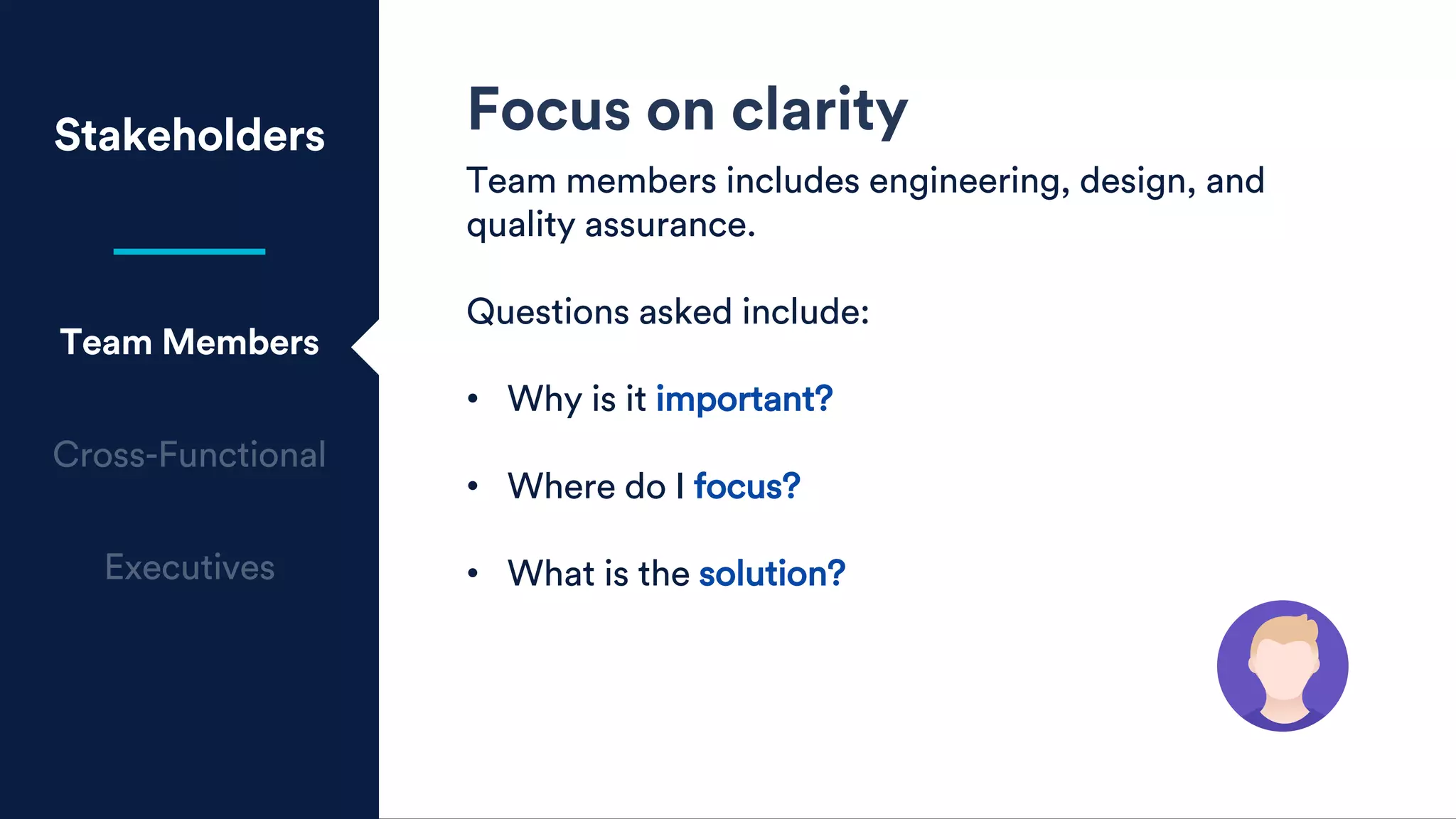 Stakeholders
Team Members
Focus on clarity
Team members includes engineering, design, and
quality assurance.
Questions asked include:
• Why is it important?
• Where do I focus?
• What is the solution?
 