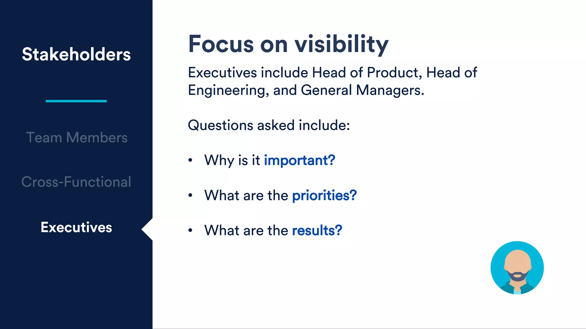 Stakeholders
Executives
Focus on visibility
Executives include Head of Product, Head of
Engineering, and General Managers.
Questions asked include:
• Why is it important?
• What are the priorities?
• What are the results?
 