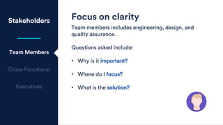 Stakeholders
Team Members
Focus on clarity
Team members includes engineering, design, and
quality assurance.
Questions asked include:
• Why is it important?
• Where do I focus?
• What is the solution?
 