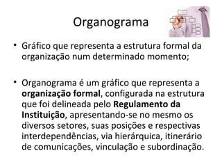 Organograma
• Gráfico que representa a estrutura formal da
  organização num determinado momento;

• Organograma é um gráfico que representa a
  organização formal, configurada na estrutura
  que foi delineada pelo Regulamento da
  Instituição, apresentando-se no mesmo os
  diversos setores, suas posições e respectivas
  interdependências, via hierárquica, itinerário
  de comunicações, vinculação e subordinação.
 