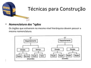 Técnicas para Construção

• Nomenclatura dos Órgãos
  Os órgãos que estiverem no mesmo nível hierárquico devem possuir a
  mesma nomenclatura.
 