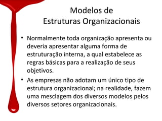 Modelos de
       Estruturas Organizacionais
• Normalmente toda organização apresenta ou
  deveria apresentar alguma forma de
  estruturação interna, a qual estabelece as
  regras básicas para a realização de seus
  objetivos.
• As empresas não adotam um único tipo de
  estrutura organizacional; na realidade, fazem
  uma mesclagem dos diversos modelos pelos
  diversos setores organizacionais.
 