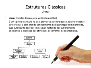 Estruturas Clássicas
                                   Linear
•   Linear (escalar, hierárquica, vertical ou militar)
    É um tipo de estrutura no qual prevalece a centralização, exigindo chefias
    autocráticas e com grande conhecimento da organização como um todo,
    cuja autoridade deve ser implacável, restando aos subordinados
    obediência e execução das atividades decorrentes de seu trabalho.
 