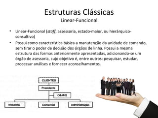 Estruturas Clássicas
                            Linear-Funcional
•   Linear-Funcional (staff, assessoria, estado-maior, ou hierárquico-
    consultivo)
•   Possui como característica básica a manutenção da unidade de comando,
    sem tirar o poder de decisão dos órgãos de linha. Possui a mesma
    estrutura das formas anteriormente apresentadas, adicionando-se um
    órgão de asessoria, cujo objetivo é, entre outros: pesquisar, estudar,
    processar análises e fornecer aconselhamentos.
 