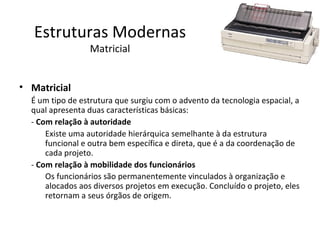 Estruturas Modernas
                 Matricial


• Matricial
  É um tipo de estrutura que surgiu com o advento da tecnologia espacial, a
  qual apresenta duas características básicas:
  - Com relação à autoridade
      Existe uma autoridade hierárquica semelhante à da estrutura
      funcional e outra bem específica e direta, que é a da coordenação de
      cada projeto.
  - Com relação à mobilidade dos funcionários
      Os funcionários são permanentemente vinculados à organização e
      alocados aos diversos projetos em execução. Concluído o projeto, eles
      retornam a seus órgãos de origem.
 