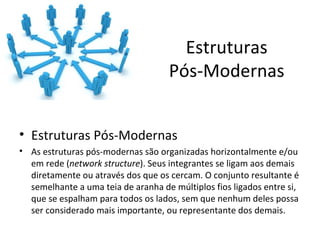 Estruturas
                                    Pós-Modernas


• Estruturas Pós-Modernas
• As estruturas pós-modernas são organizadas horizontalmente e/ou
  em rede (network structure). Seus integrantes se ligam aos demais
  diretamente ou através dos que os cercam. O conjunto resultante é
  semelhante a uma teia de aranha de múltiplos fios ligados entre si,
  que se espalham para todos os lados, sem que nenhum deles possa
  ser considerado mais importante, ou representante dos demais.
 
